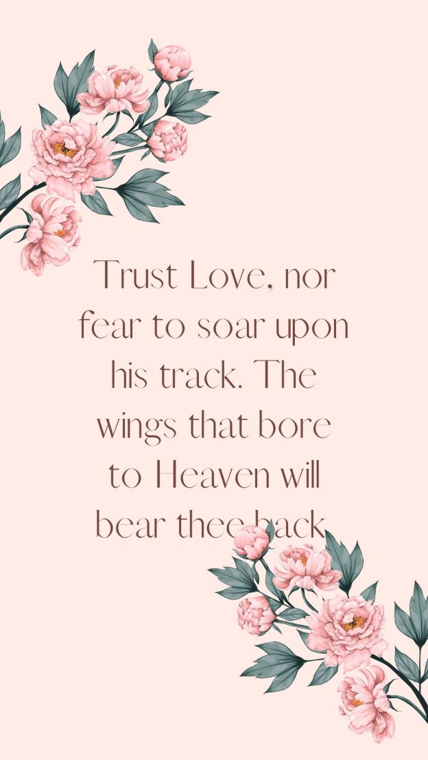 Trust Love nor fear to soar upon his track. The wings that bore to Heaven will bear thee back.