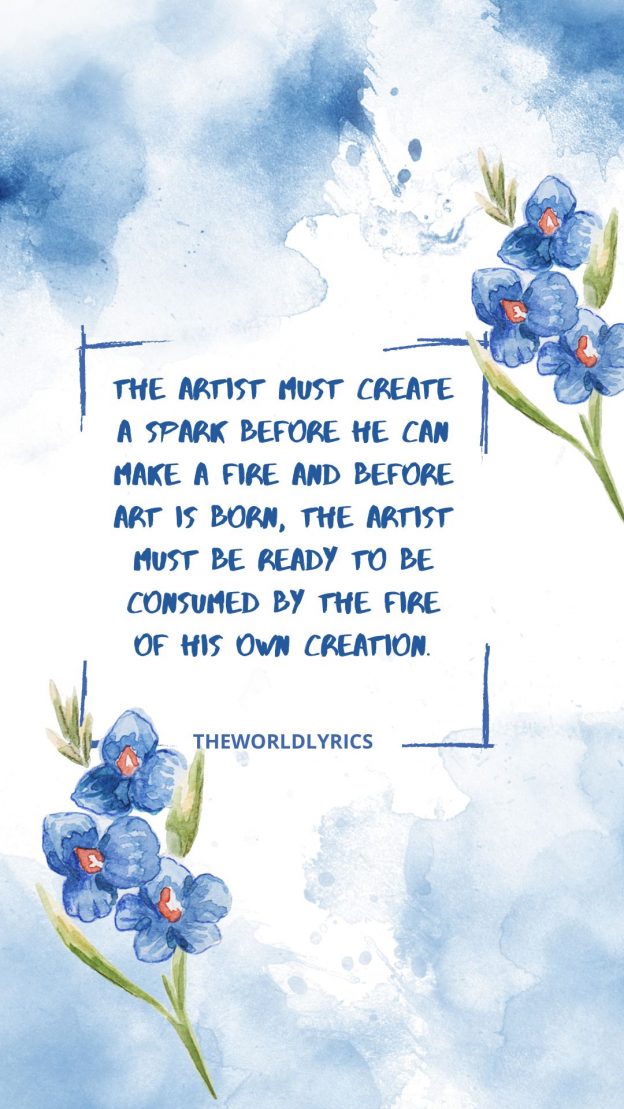 The artist must create a spark before he can make a fire and before art is born the artist must be ready to be consumed by the fire of his own creation.
