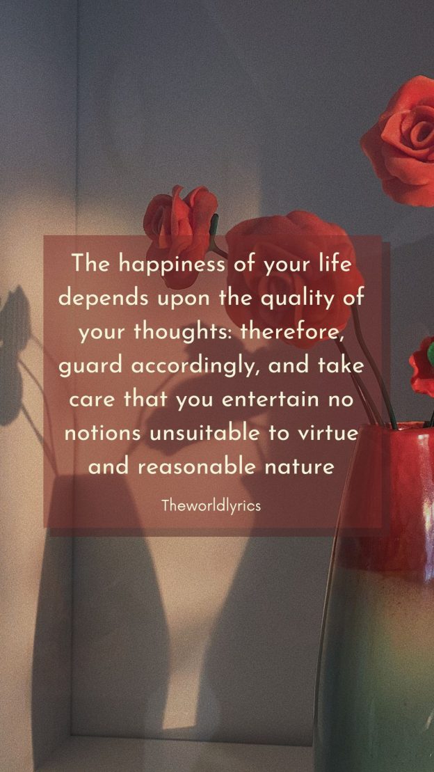 The happiness of your life depends upon the quality of your thoughts therefore guard accordingly and take care that you entertain no notions unsuitable to virtue and reasonable nature