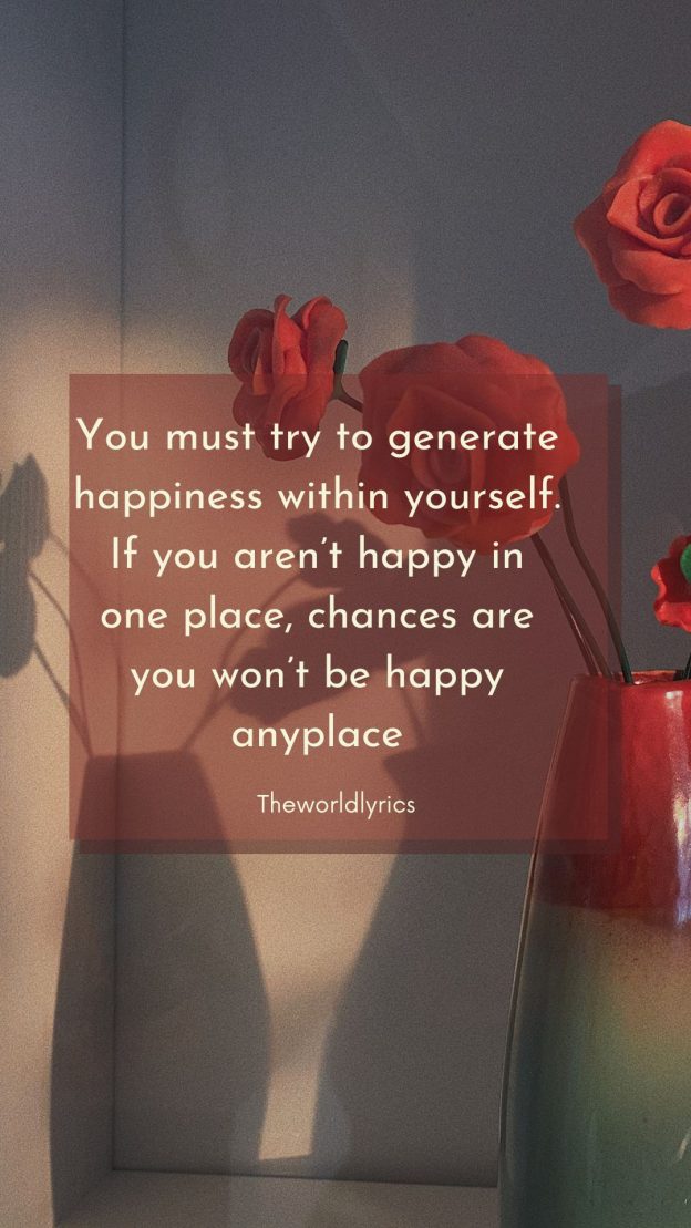 You must try to generate happiness within yourself. If you aren’t happy in one place chances are you won’t be happy anyplace