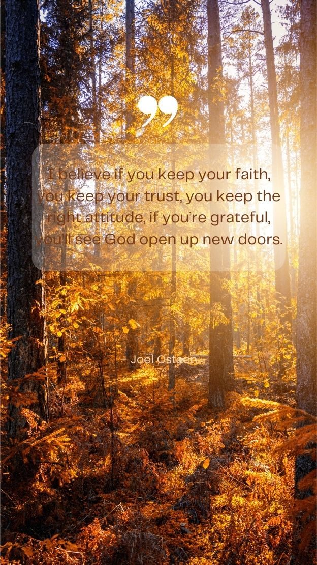 I believe if you keep your faith you keep your trust you keep the right attitude if youre grateful youll see God open up new doors. Joel Osteen
