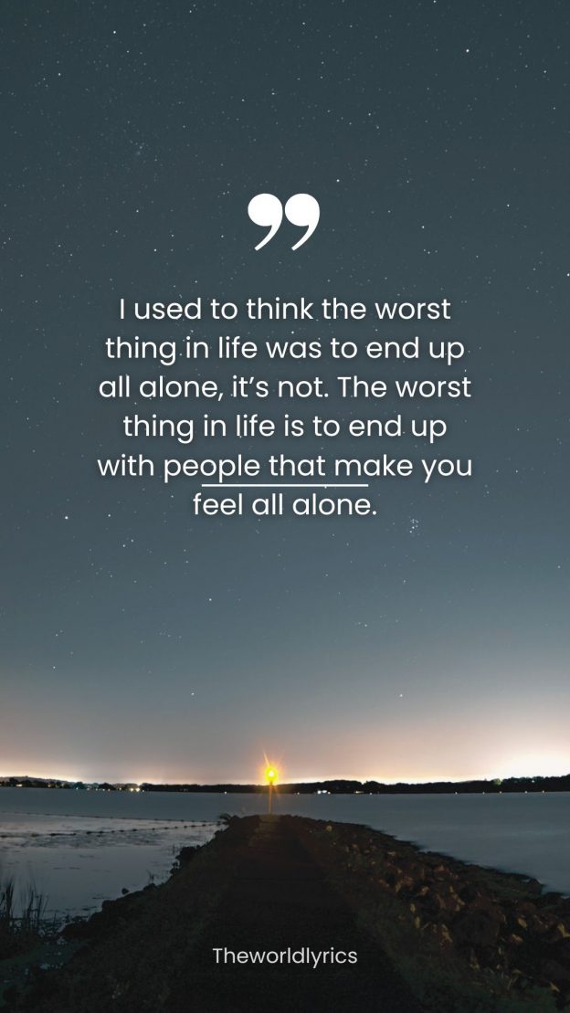 I used to think the worst thing in life was to end up all alone its not. The worst thing in life is to end up with people that make you feel all alone.