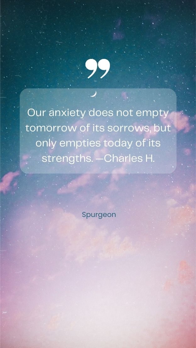 Our anxiety does not empty tomorrow of its sorrows but only empties today of its strengths. Charles H. Spurgeon