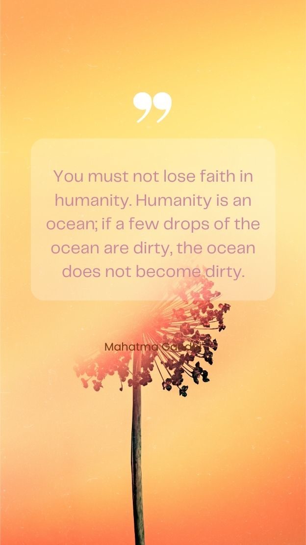 You must not lose faith in humanity. Humanity is an ocean if a few drops of the ocean are dirty the ocean does not become dirty. Mahatma Gandhi